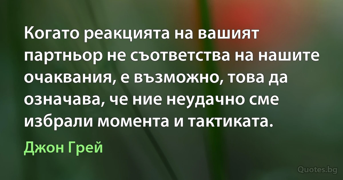 Когато реакцията на вашият партньор не съответства на нашите очаквания, е възможно, това да означава, че ние неудачно сме избрали момента и тактиката. (Джон Грей)