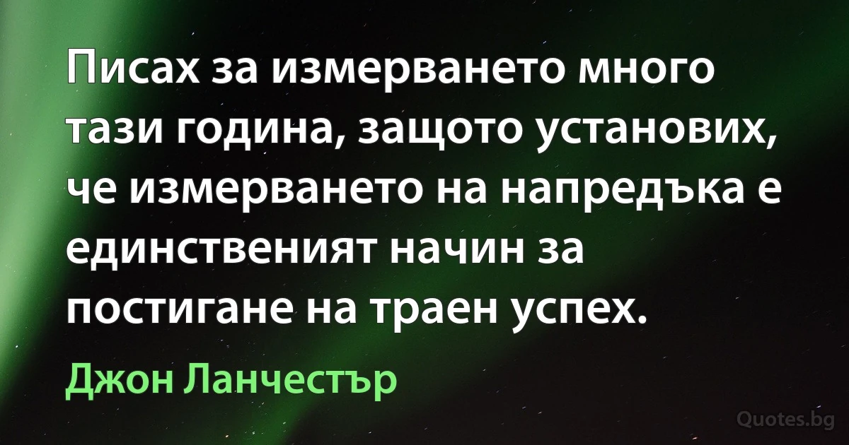 Писах за измерването много тази година, защото установих, че измерването на напредъка е единственият начин за постигане на траен успех. (Джон Ланчестър)