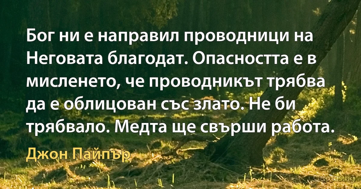 Бог ни е направил проводници на Неговата благодат. Опасността е в мисленето, че проводникът трябва да е облицован със злато. Не би трябвало. Медта ще свърши работа. (Джон Пайпър)