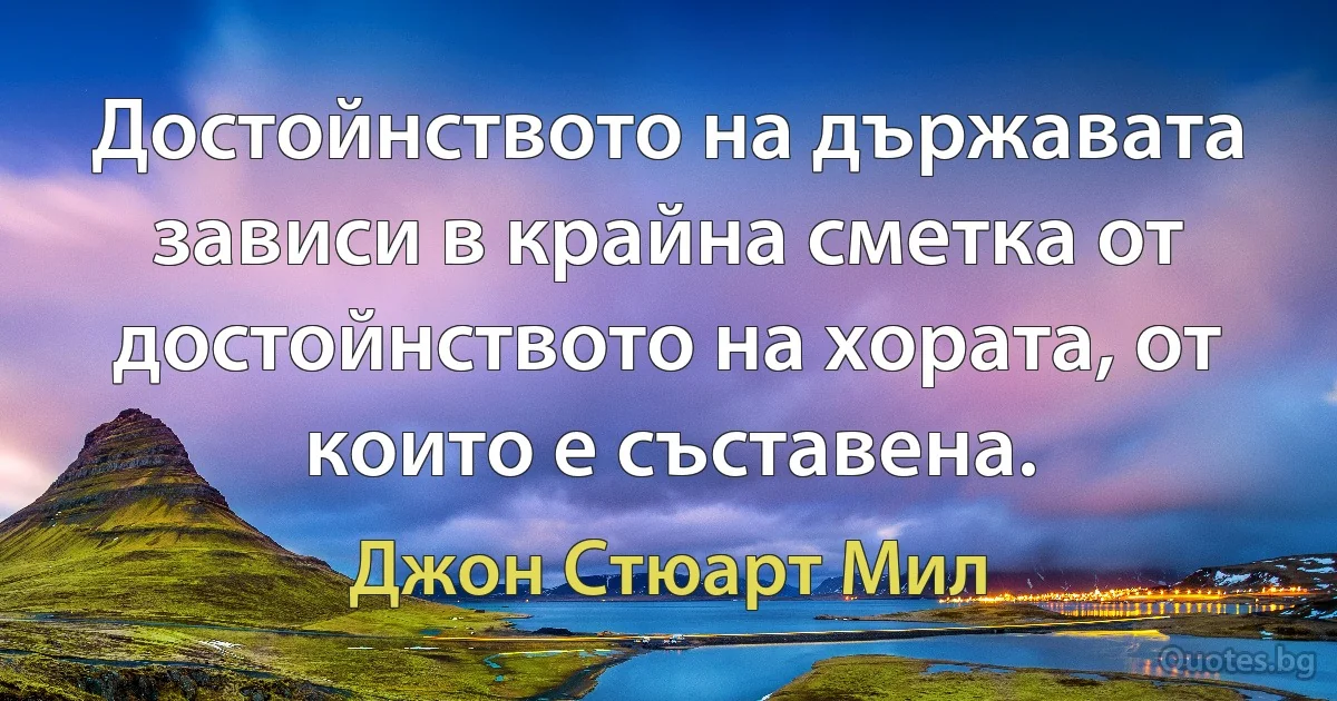 Достойнството на държавата зависи в крайна сметка от достойнството на хората, от които е съставена. (Джон Стюарт Мил)