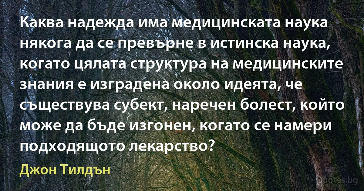 Каква надежда има медицинската наука някога да се превърне в истинска наука, когато цялата структура на медицинските знания е изградена около идеята, че съществува субект, наречен болест, който може да бъде изгонен, когато се намери подходящото лекарство? (Джон Тилдън)