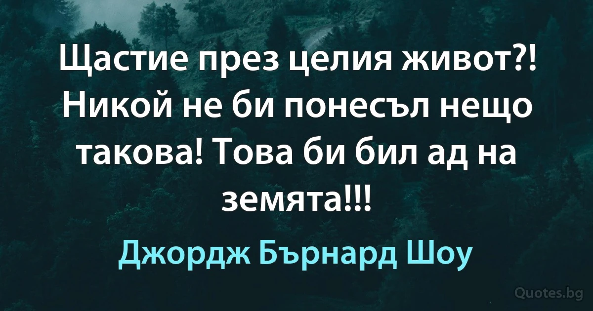 Щастие през целия живот?! Никой не би понесъл нещо такова! Това би бил ад на земята!!! (Джордж Бърнард Шоу)