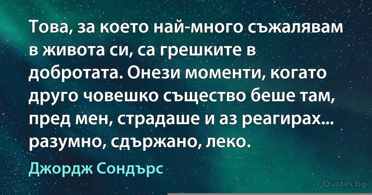 Това, за което най-много съжалявам в живота си, са грешките в добротата. Онези моменти, когато друго човешко същество беше там, пред мен, страдаше и аз реагирах... разумно, сдържано, леко. (Джордж Сондърс)