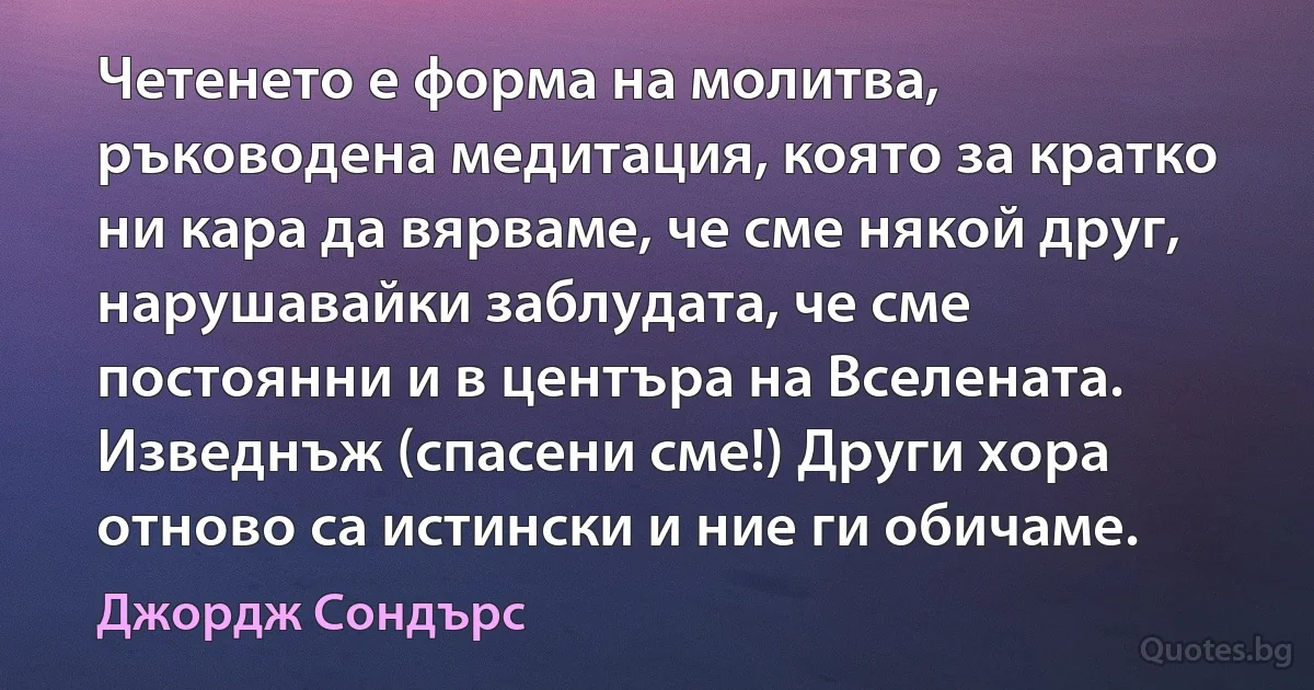 Четенето е форма на молитва, ръководена медитация, която за кратко ни кара да вярваме, че сме някой друг, нарушавайки заблудата, че сме постоянни и в центъра на Вселената. Изведнъж (спасени сме!) Други хора отново са истински и ние ги обичаме. (Джордж Сондърс)