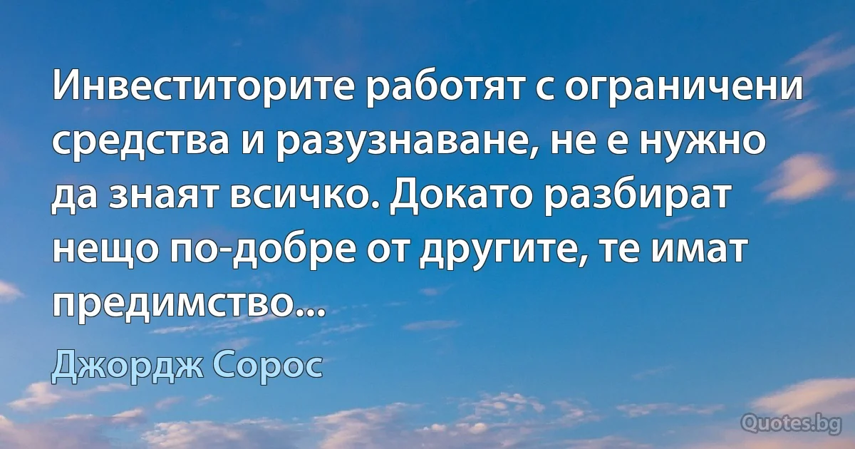 Инвеститорите работят с ограничени средства и разузнаване, не е нужно да знаят всичко. Докато разбират нещо по-добре от другите, те имат предимство... (Джордж Сорос)