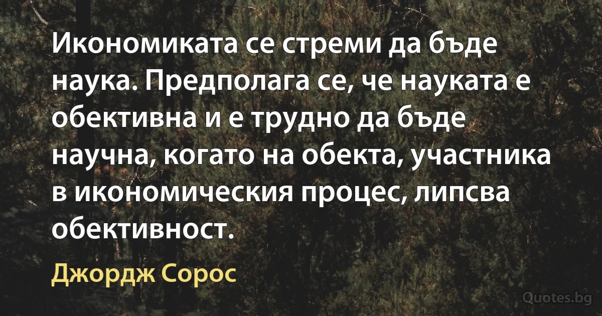 Икономиката се стреми да бъде наука. Предполага се, че науката е обективна и е трудно да бъде научна, когато на обекта, участника в икономическия процес, липсва обективност. (Джордж Сорос)