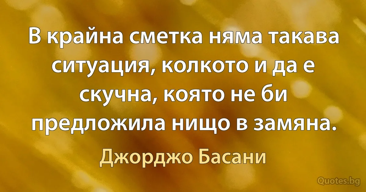 В крайна сметка няма такава ситуация, колкото и да е скучна, която не би предложила нищо в замяна. (Джорджо Басани)