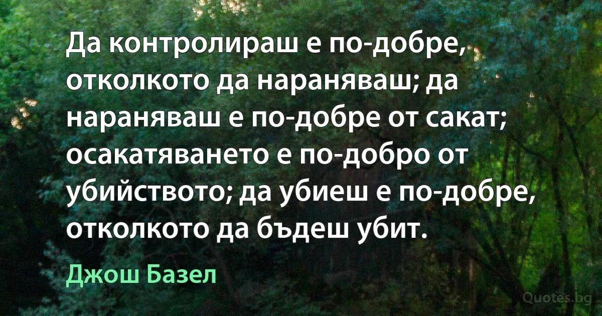 Да контролираш е по-добре, отколкото да нараняваш; да нараняваш е по-добре от сакат; осакатяването е по-добро от убийството; да убиеш е по-добре, отколкото да бъдеш убит. (Джош Базел)