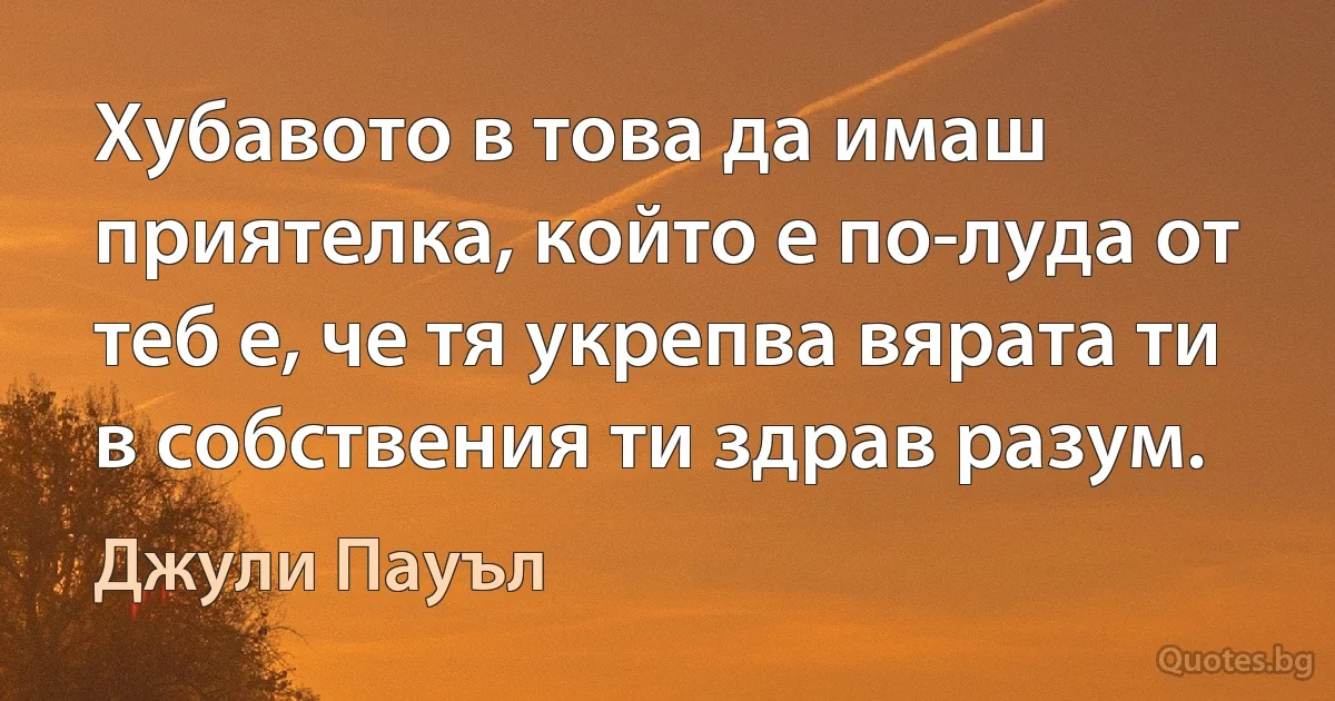 Хубавото в това да имаш приятелка, който е по-луда от теб е, че тя укрепва вярата ти в собствения ти здрав разум. (Джули Пауъл)