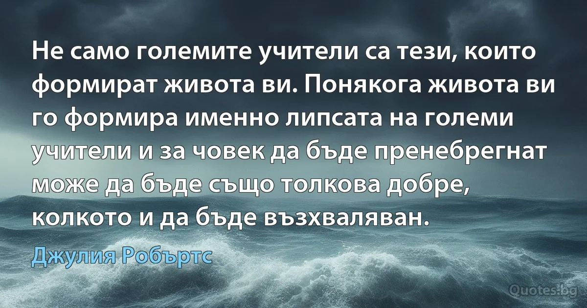 Не само големите учители са тези, които формират живота ви. Понякога живота ви го формира именно липсата на големи учители и за човек да бъде пренебрегнат може да бъде също толкова добре, колкото и да бъде възхваляван. (Джулия Робъртс)