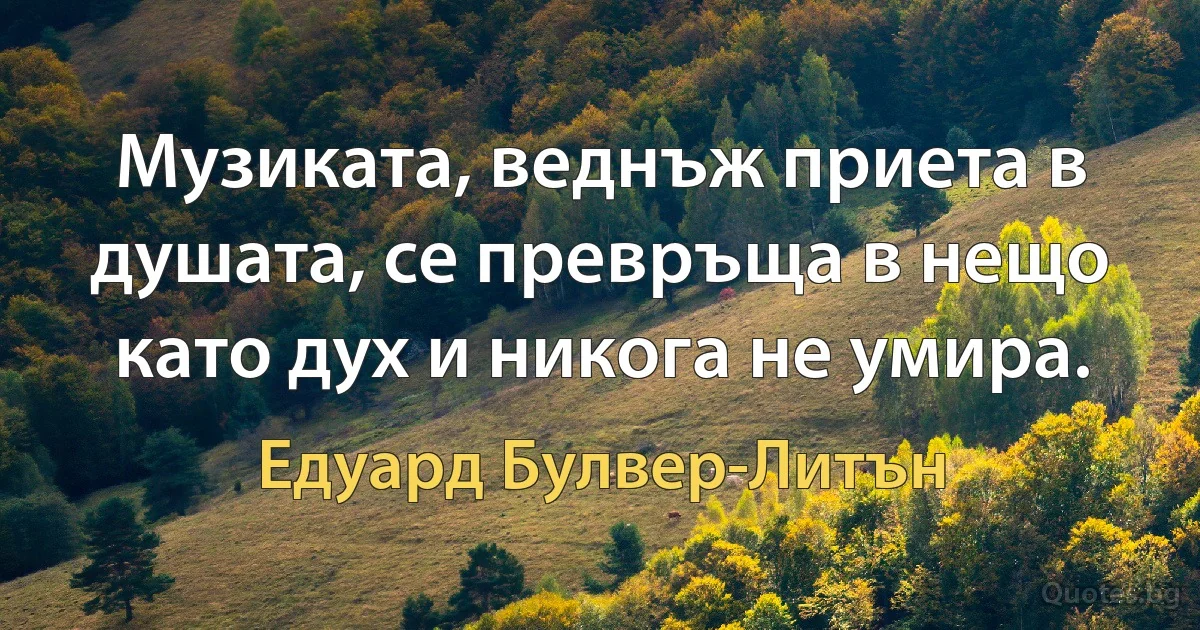 Музиката, веднъж приета в душата, се превръща в нещо като дух и никога не умира. (Едуард Булвер-Литън)