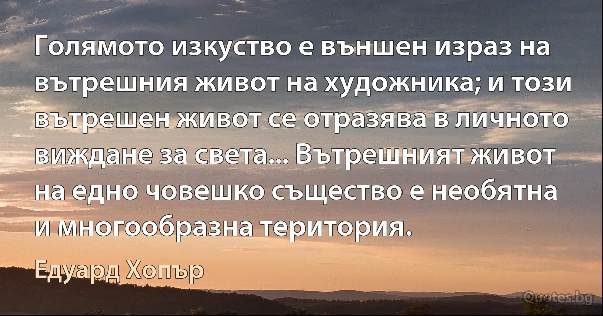 Голямото изкуство е външен израз на вътрешния живот на художника; и този вътрешен живот се отразява в личното виждане за света... Вътрешният живот на едно човешко същество е необятна и многообразна територия. (Едуард Хопър)