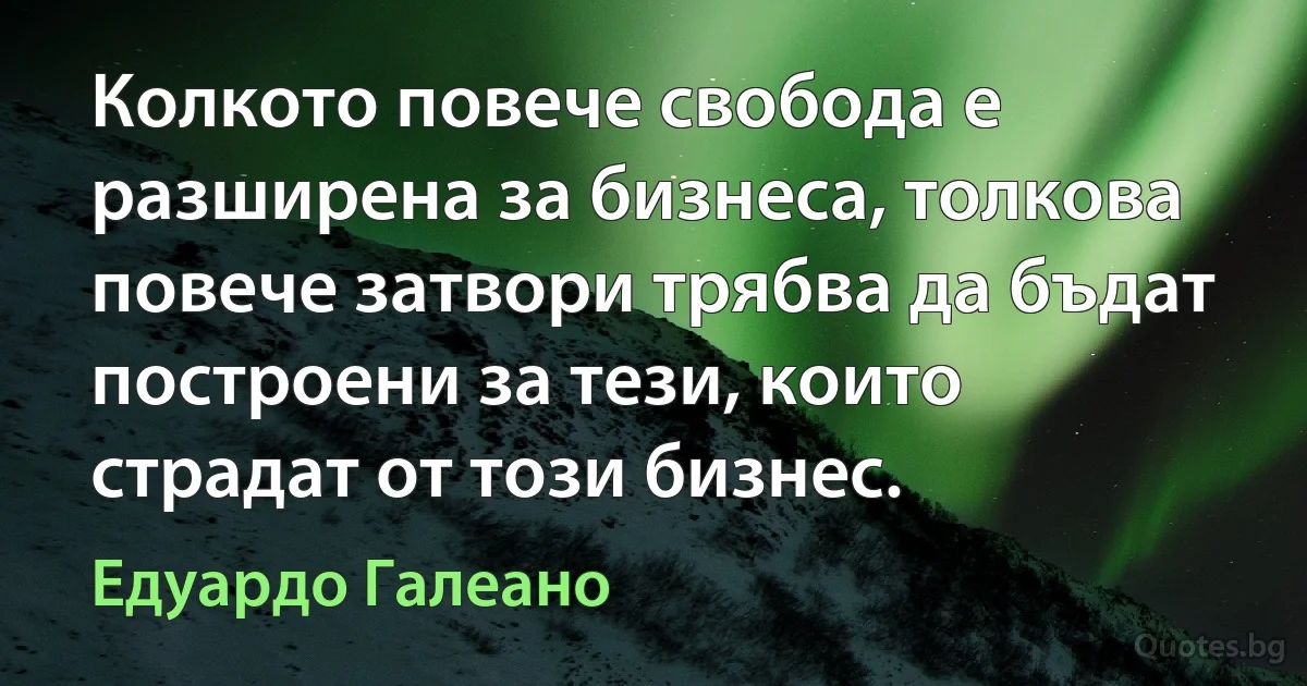 Колкото повече свобода е разширена за бизнеса, толкова повече затвори трябва да бъдат построени за тези, които страдат от този бизнес. (Едуардо Галеано)