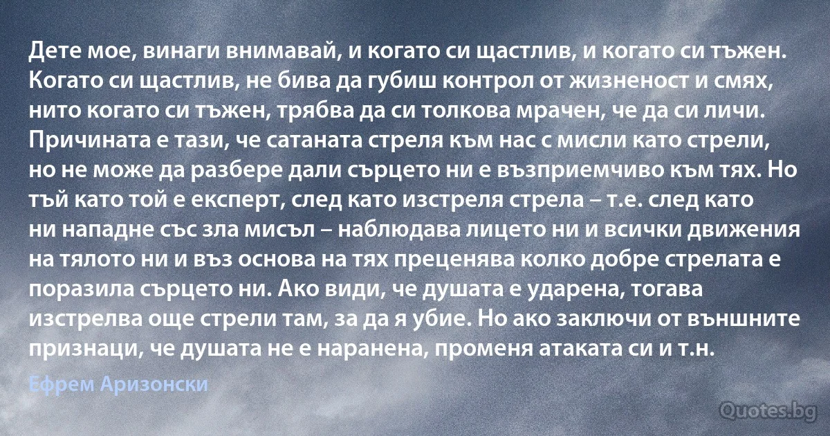 Дете мое, винаги внимавай, и когато си щастлив, и когато си тъжен. Когато си щастлив, не бива да губиш контрол от жизненост и смях, нито когато си тъжен, трябва да си толкова мрачен, че да си личи. Причината е тази, че сатаната стреля към нас с мисли като стрели, но не може да разбере дали сърцето ни е възприемчиво към тях. Но тъй като той е експерт, след като изстреля стрела – т.е. след като ни нападне със зла мисъл – наблюдава лицето ни и всички движения на тялото ни и въз основа на тях преценява колко добре стрелата е поразила сърцето ни. Ако види, че душата е ударена, тогава изстрелва още стрели там, за да я убие. Но ако заключи от външните признаци, че душата не е наранена, променя атаката си и т.н. (Ефрем Аризонски)