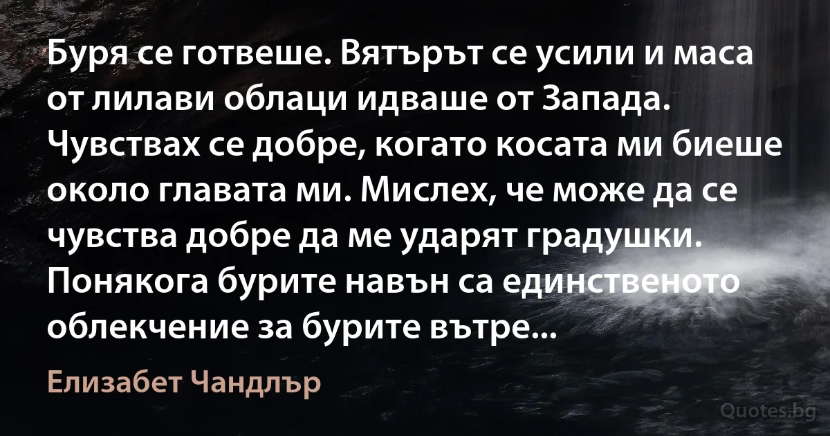 Буря се готвеше. Вятърът се усили и маса от лилави облаци идваше от Запада. Чувствах се добре, когато косата ми биеше около главата ми. Мислех, че може да се чувства добре да ме ударят градушки. Понякога бурите навън са единственото облекчение за бурите вътре... (Елизабет Чандлър)