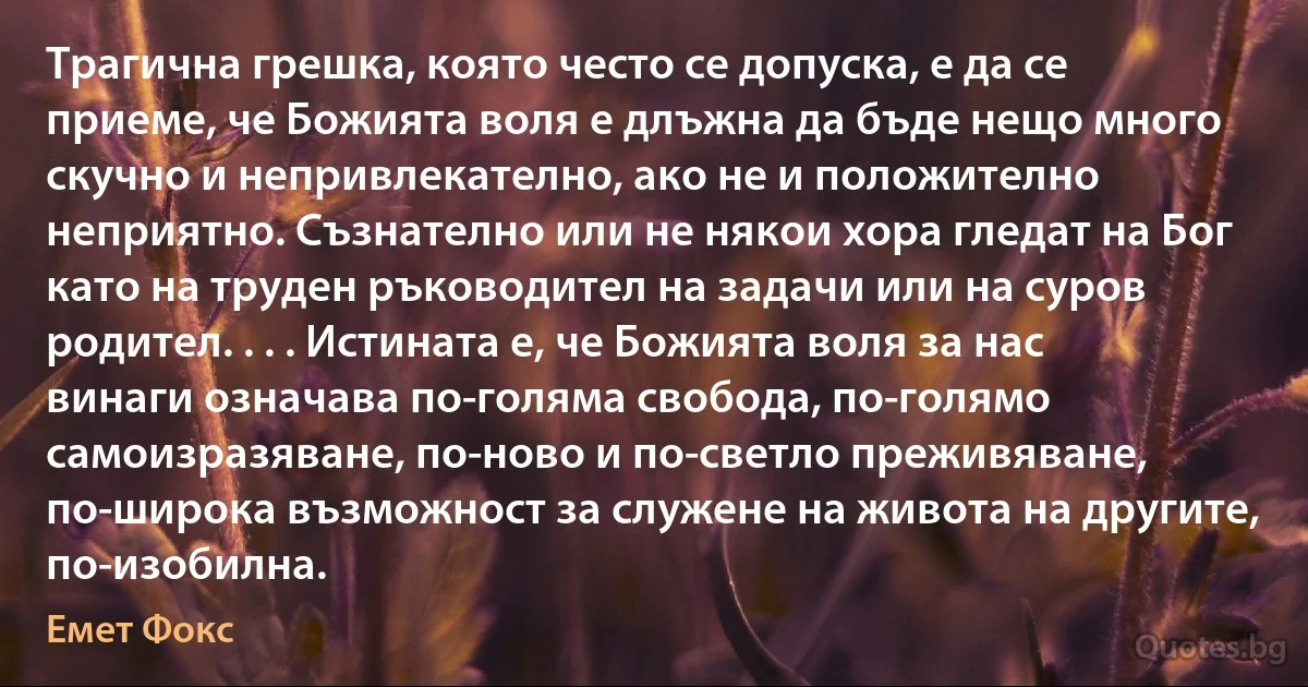 Трагична грешка, която често се допуска, е да се приеме, че Божията воля е длъжна да бъде нещо много скучно и непривлекателно, ако не и положително неприятно. Съзнателно или не някои хора гледат на Бог като на труден ръководител на задачи или на суров родител. . . . Истината е, че Божията воля за нас винаги означава по-голяма свобода, по-голямо самоизразяване, по-ново и по-светло преживяване, по-широка възможност за служене на живота на другите, по-изобилна. (Емет Фокс)