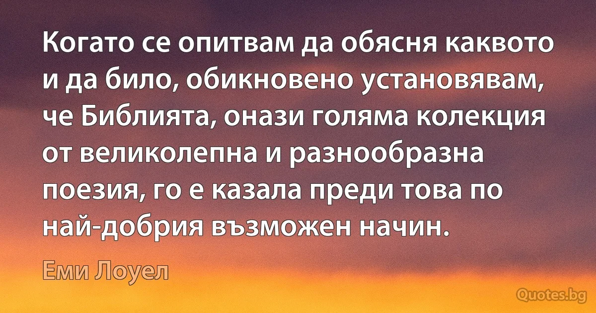 Когато се опитвам да обясня каквото и да било, обикновено установявам, че Библията, онази голяма колекция от великолепна и разнообразна поезия, го е казала преди това по най-добрия възможен начин. (Еми Лоуел)