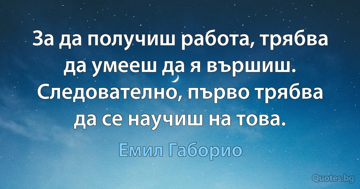 За да получиш работа, трябва да умееш да я вършиш. Следователно, първо трябва да се научиш на това. (Емил Габорио)