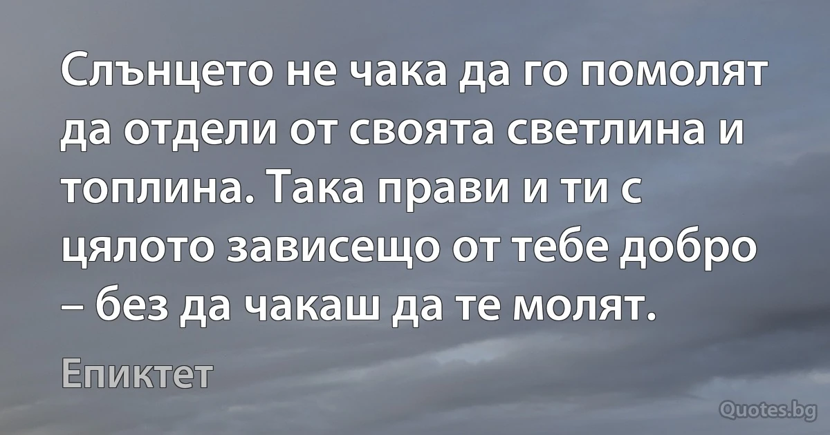 Слънцето не чака да го помолят да отдели от своята светлина и топлина. Така прави и ти с цялото зависещо от тебе добро – без да чакаш да те молят. (Епиктет)