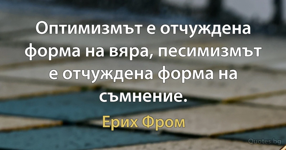 Оптимизмът е отчуждена форма на вяра, песимизмът е отчуждена форма на съмнение. (Ерих Фром)