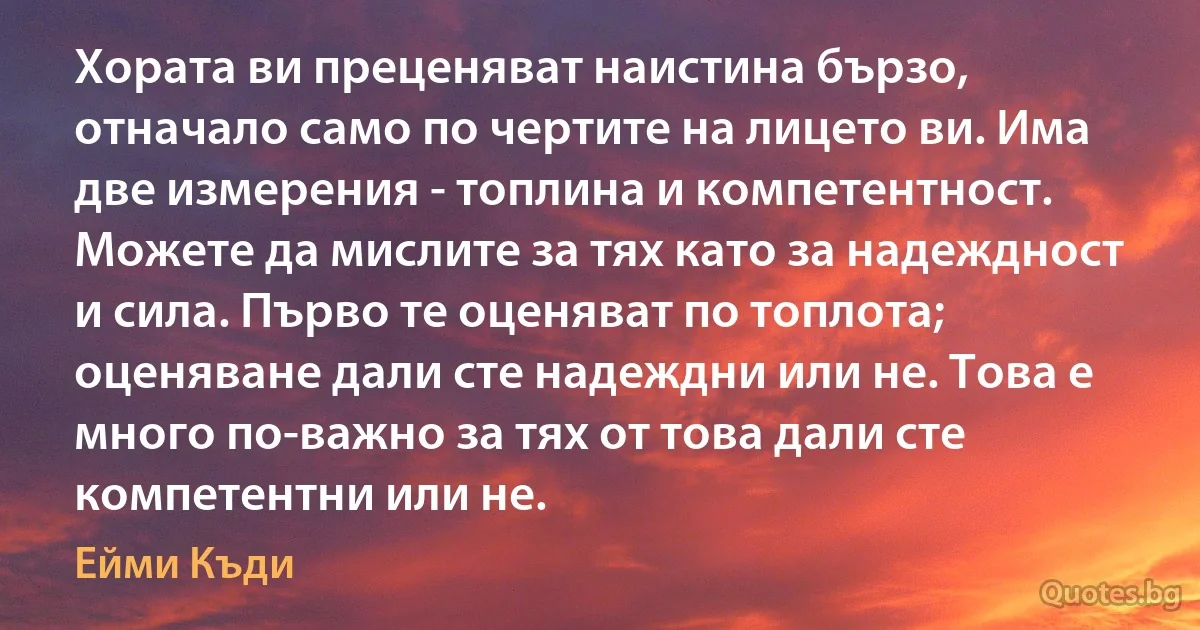 Хората ви преценяват наистина бързо, отначало само по чертите на лицето ви. Има две измерения - топлина и компетентност. Можете да мислите за тях като за надеждност и сила. Първо те оценяват по топлота; оценяване дали сте надеждни или не. Това е много по-важно за тях от това дали сте компетентни или не. (Ейми Къди)