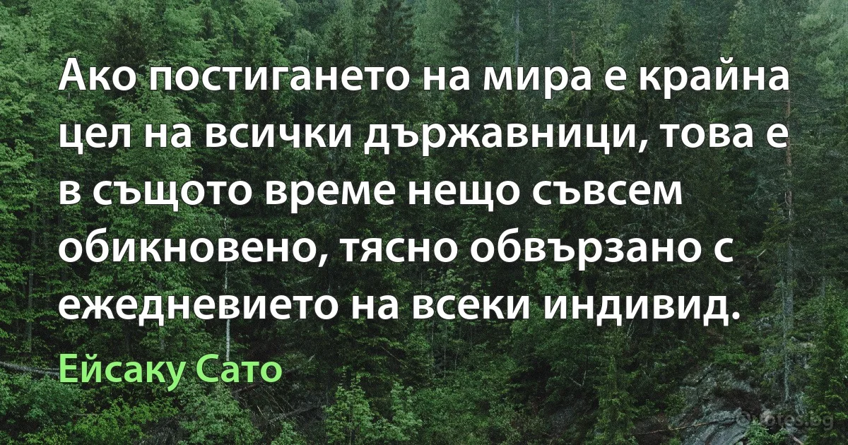 Ако постигането на мира е крайна цел на всички държавници, това е в същото време нещо съвсем обикновено, тясно обвързано с ежедневието на всеки индивид. (Ейсаку Сато)