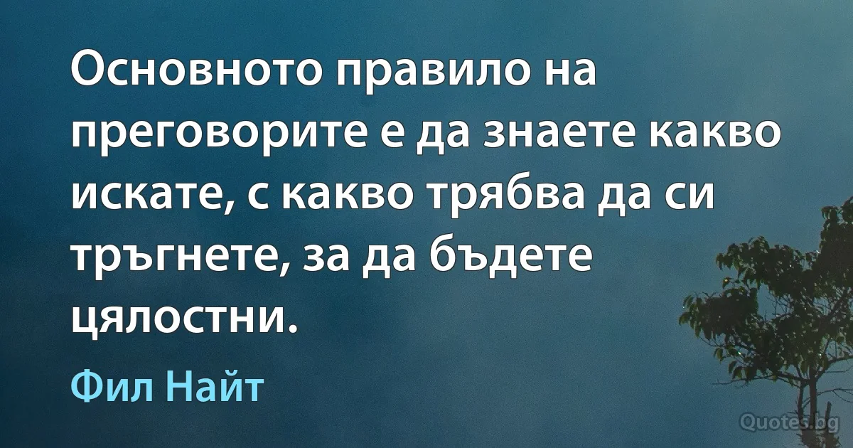 Основното правило на преговорите е да знаете какво искате, с какво трябва да си тръгнете, за да бъдете цялостни. (Фил Найт)