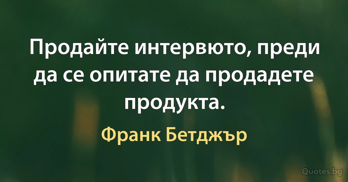 Продайте интервюто, преди да се опитате да продадете продукта. (Франк Бетджър)