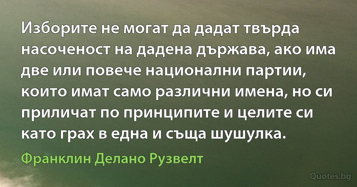 Изборите не могат да дадат твърда насоченост на дадена държава, ако има две или повече национални партии, които имат само различни имена, но си приличат по принципите и целите си като грах в една и съща шушулка. (Франклин Делано Рузвелт)