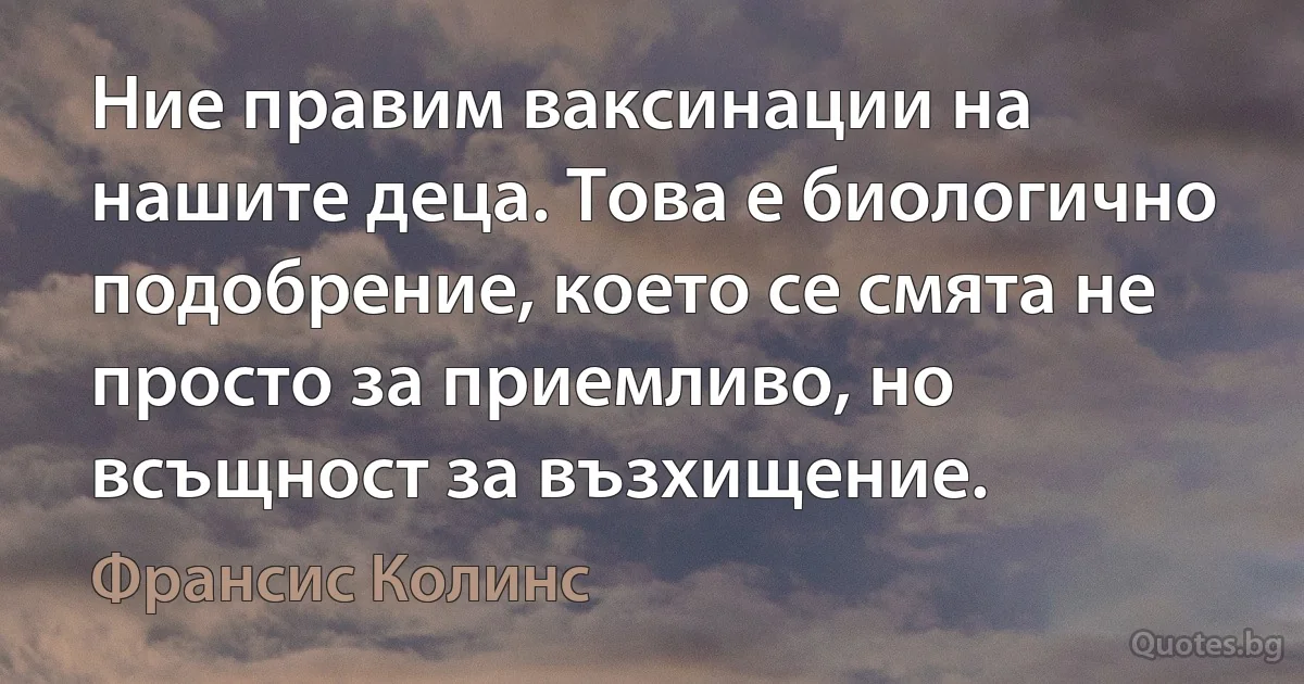 Ние правим ваксинации на нашите деца. Това е биологично подобрение, което се смята не просто за приемливо, но всъщност за възхищение. (Франсис Колинс)