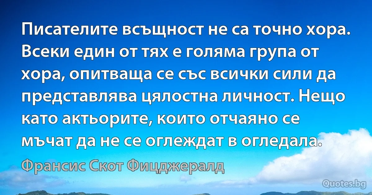 Писателите всъщност не са точно хора. Всеки един от тях е голяма група от хора, опитваща се със всички сили да представлява цялостна личност. Нещо като актьорите, които отчаяно се мъчат да не се оглеждат в огледала. (Франсис Скот Фицджералд)