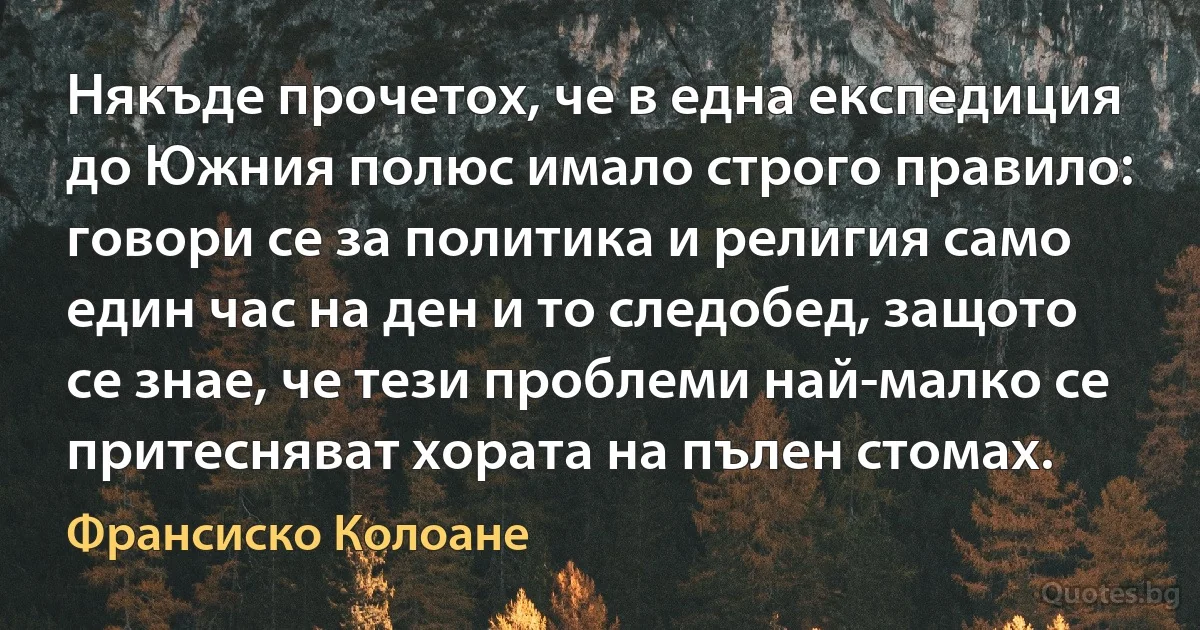 Някъде прочетох, че в една експедиция до Южния полюс имало строго правило: говори се за политика и религия само един час на ден и то следобед, защото се знае, че тези проблеми най-малко се притесняват хората на пълен стомах. (Франсиско Колоане)