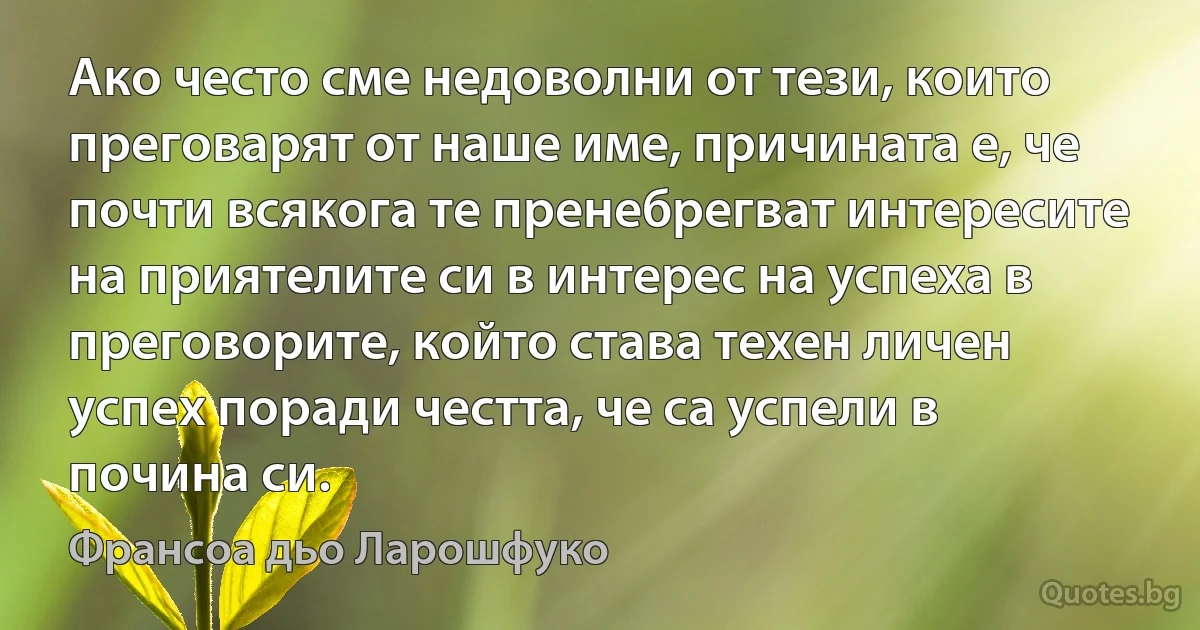 Ако често сме недоволни от тези, които преговарят от наше име, причината е, че почти всякога те пренебрегват интересите на приятелите си в интерес на успеха в преговорите, който става техен личен успех поради честта, че са успели в почина си. (Франсоа дьо Ларошфуко)