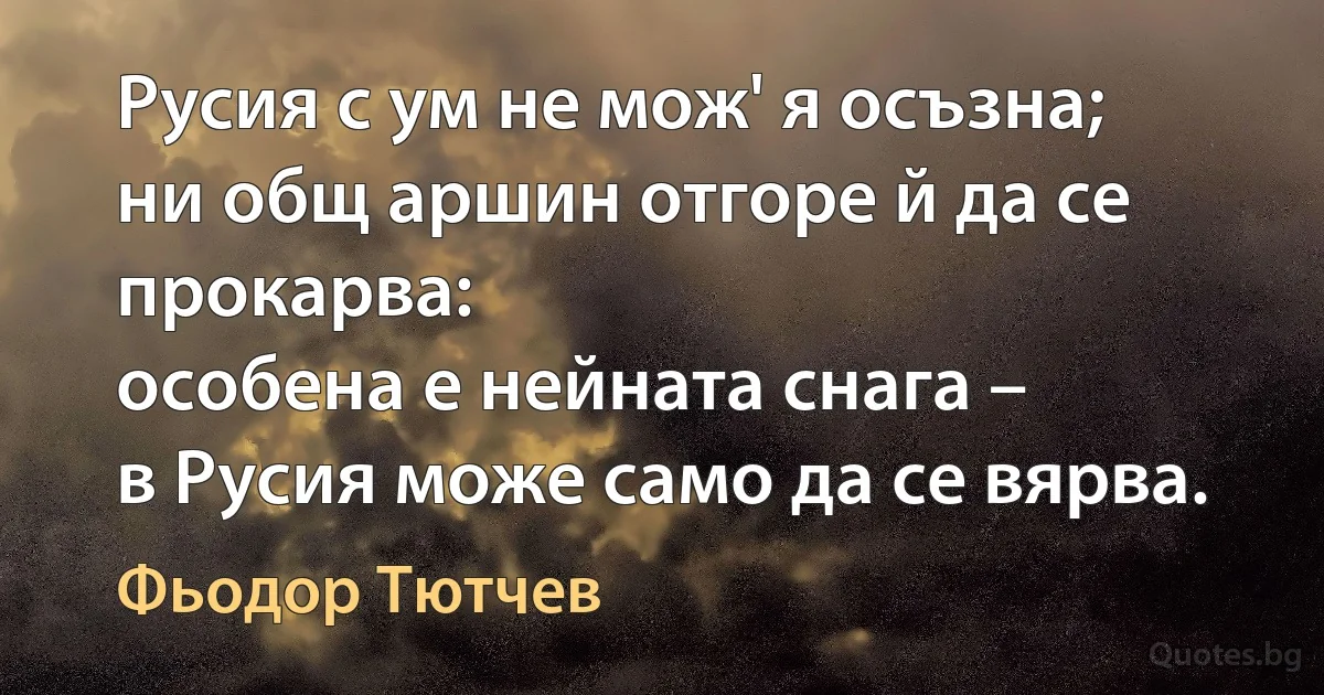 Русия с ум не мож' я осъзна;
ни общ аршин отгоре й да се прокарва:
особена е нейната снага –
в Русия може само да се вярва. (Фьодор Тютчев)