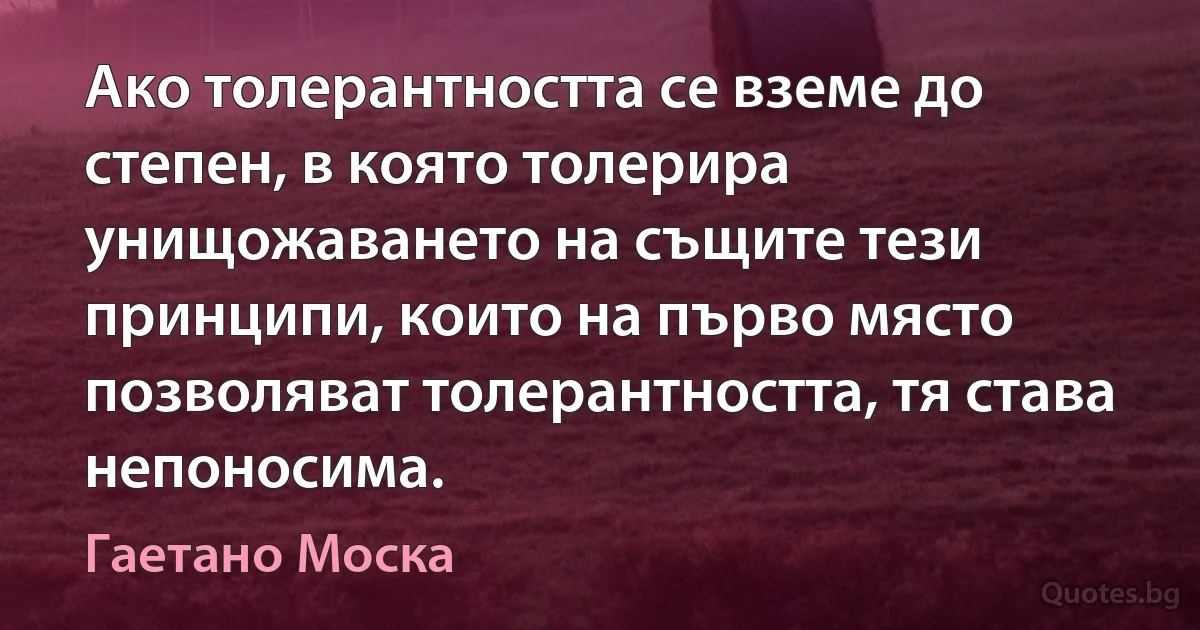 Ако толерантността се вземе до степен, в която толерира унищожаването на същите тези принципи, които на първо място позволяват толерантността, тя става непоносима. (Гаетано Моска)