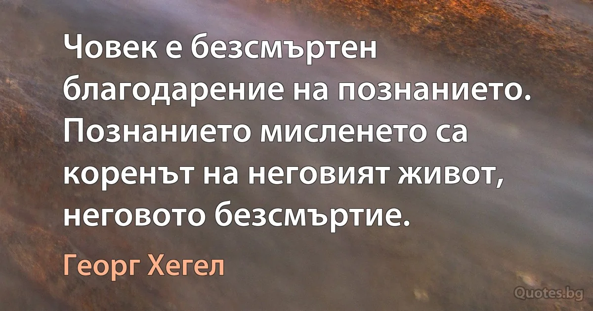 Човек е безсмъртен благодарение на познанието. Познанието мисленето са коренът на неговият живот, неговото безсмъртие. (Георг Хегел)