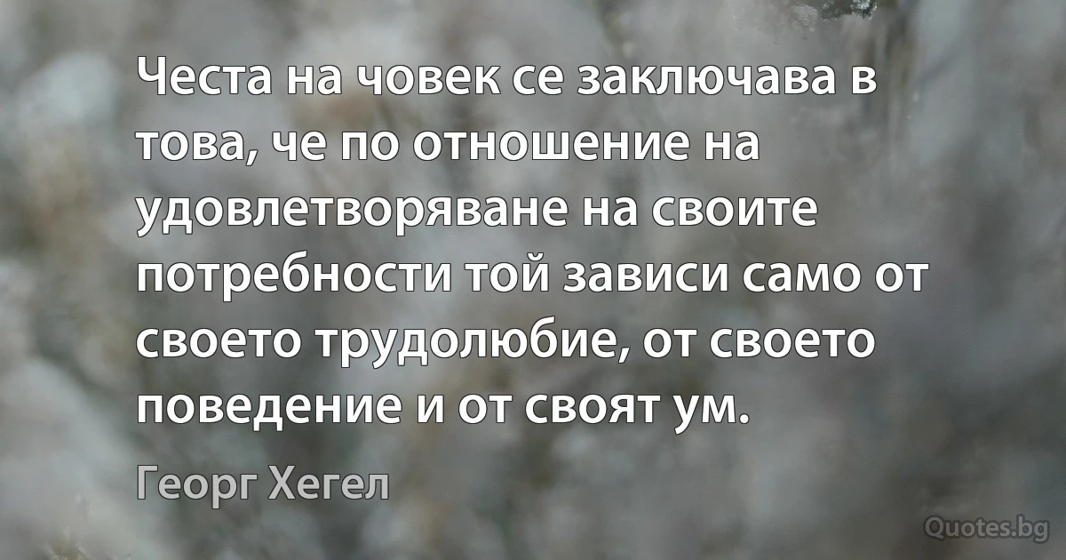 Честа на човек се заключава в това, че по отношение на удовлетворяване на своите потребности той зависи само от своето трудолюбие, от своето поведение и от своят ум. (Георг Хегел)