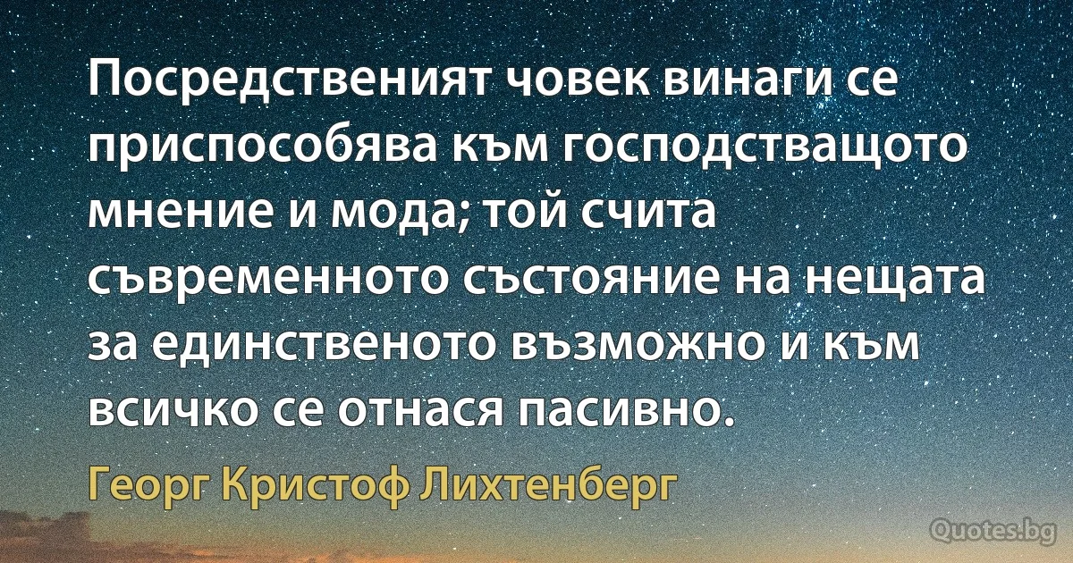 Посредственият човек винаги се приспособява към господстващото мнение и мода; той счита съвременното състояние на нещата за единственото възможно и към всичко се отнася пасивно. (Георг Кристоф Лихтенберг)