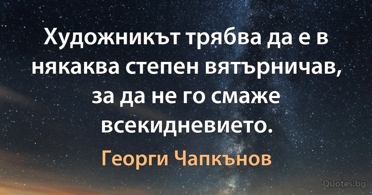 Художникът трябва да е в някаква степен вятърничав, за да не го смаже всекидневието. (Георги Чапкънов)