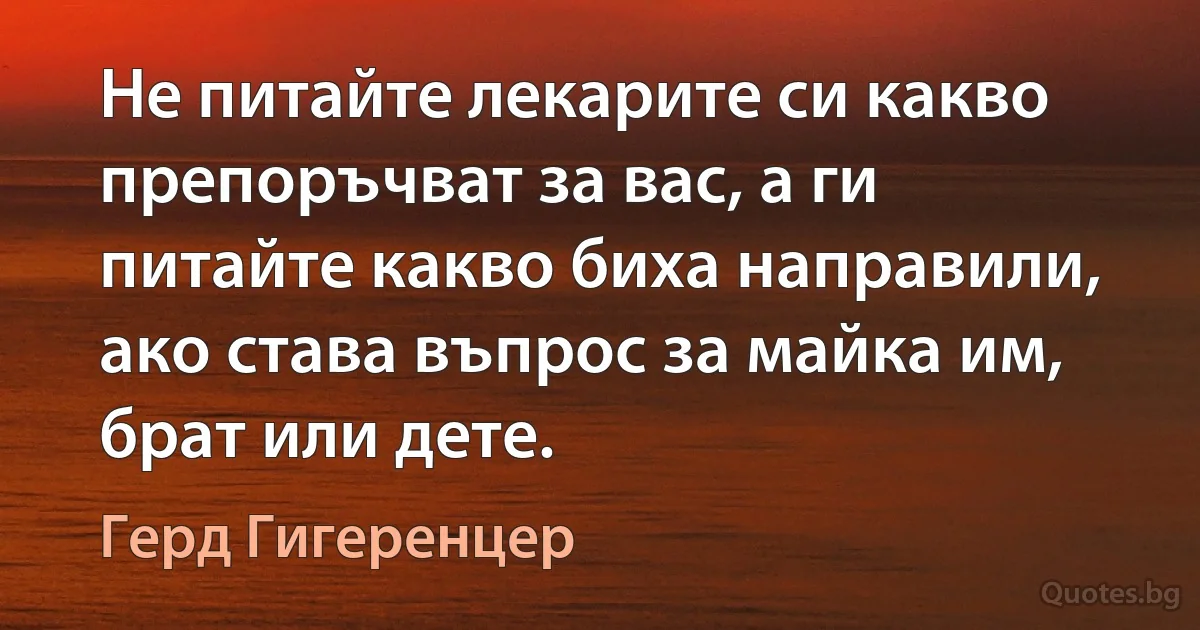 Не питайте лекарите си какво препоръчват за вас, а ги питайте какво биха направили, ако става въпрос за майка им, брат или дете. (Герд Гигеренцер)