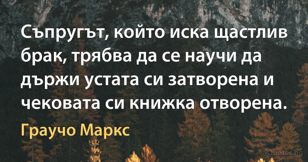 Съпругът, който иска щастлив брак, трябва да се научи да държи устата си затворена и чековата си книжка отворена. (Граучо Маркс)