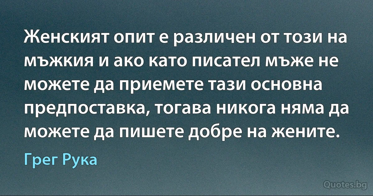 Женският опит е различен от този на мъжкия и ако като писател мъже не можете да приемете тази основна предпоставка, тогава никога няма да можете да пишете добре на жените. (Грег Рука)