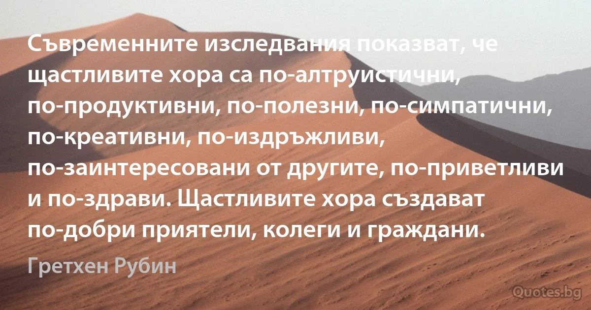 Съвременните изследвания показват, че щастливите хора са по-алтруистични, по-продуктивни, по-полезни, по-симпатични, по-креативни, по-издръжливи, по-заинтересовани от другите, по-приветливи и по-здрави. Щастливите хора създават по-добри приятели, колеги и граждани. (Гретхен Рубин)