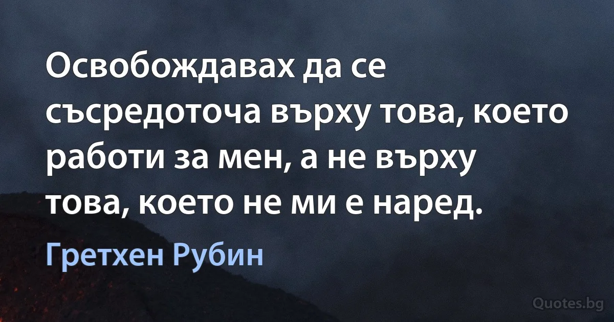 Освобождавах да се съсредоточа върху това, което работи за мен, а не върху това, което не ми е наред. (Гретхен Рубин)