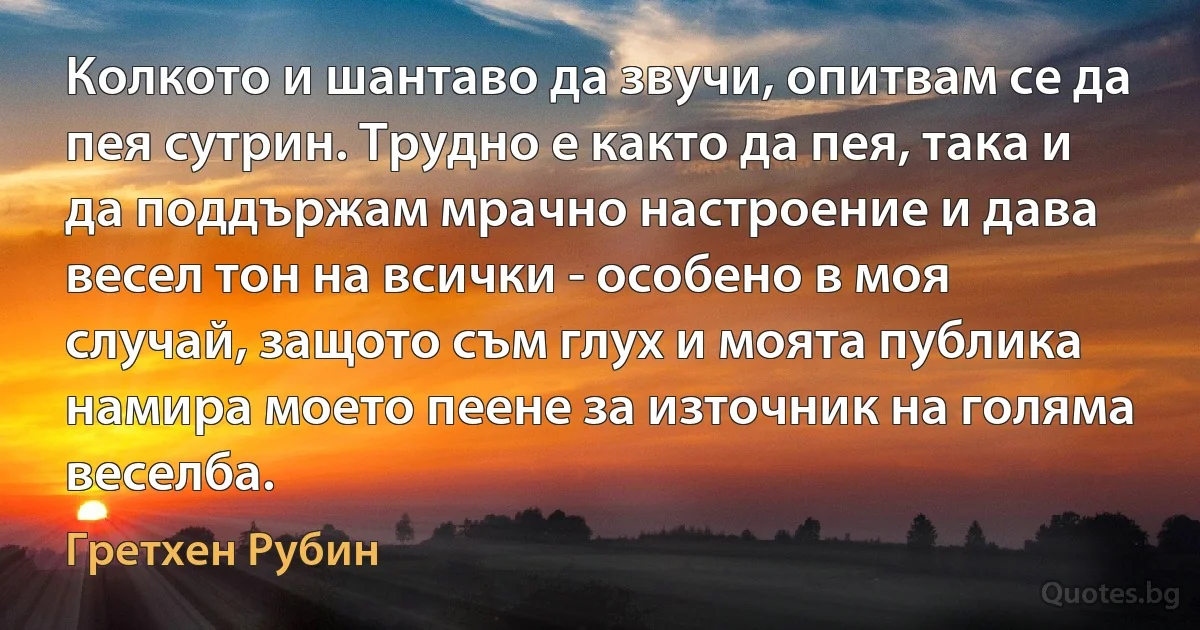 Колкото и шантаво да звучи, опитвам се да пея сутрин. Трудно е както да пея, така и да поддържам мрачно настроение и дава весел тон на всички - особено в моя случай, защото съм глух и моята публика намира моето пеене за източник на голяма веселба. (Гретхен Рубин)