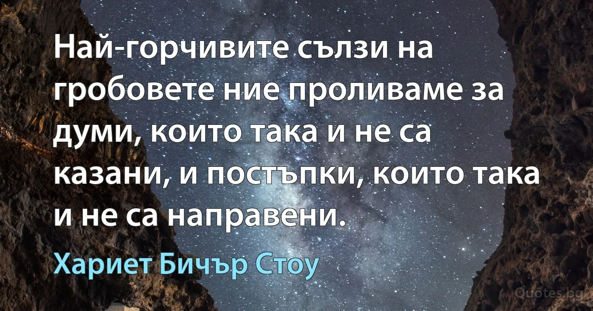 Най-горчивите сълзи на гробовете ние проливаме за думи, които така и не са казани, и постъпки, които така и не са направени. (Хариет Бичър Стоу)