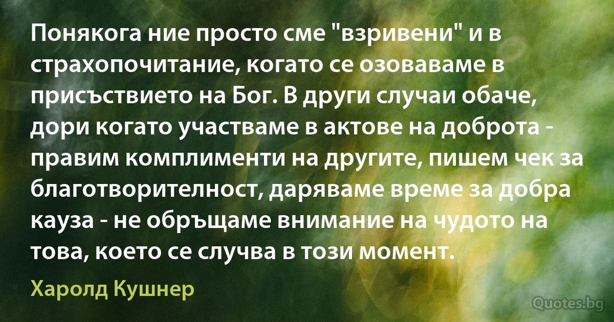 Понякога ние просто сме "взривени" и в страхопочитание, когато се озоваваме в присъствието на Бог. В други случаи обаче, дори когато участваме в актове на доброта - правим комплименти на другите, пишем чек за благотворителност, даряваме време за добра кауза - не обръщаме внимание на чудото на това, което се случва в този момент. (Харолд Кушнер)