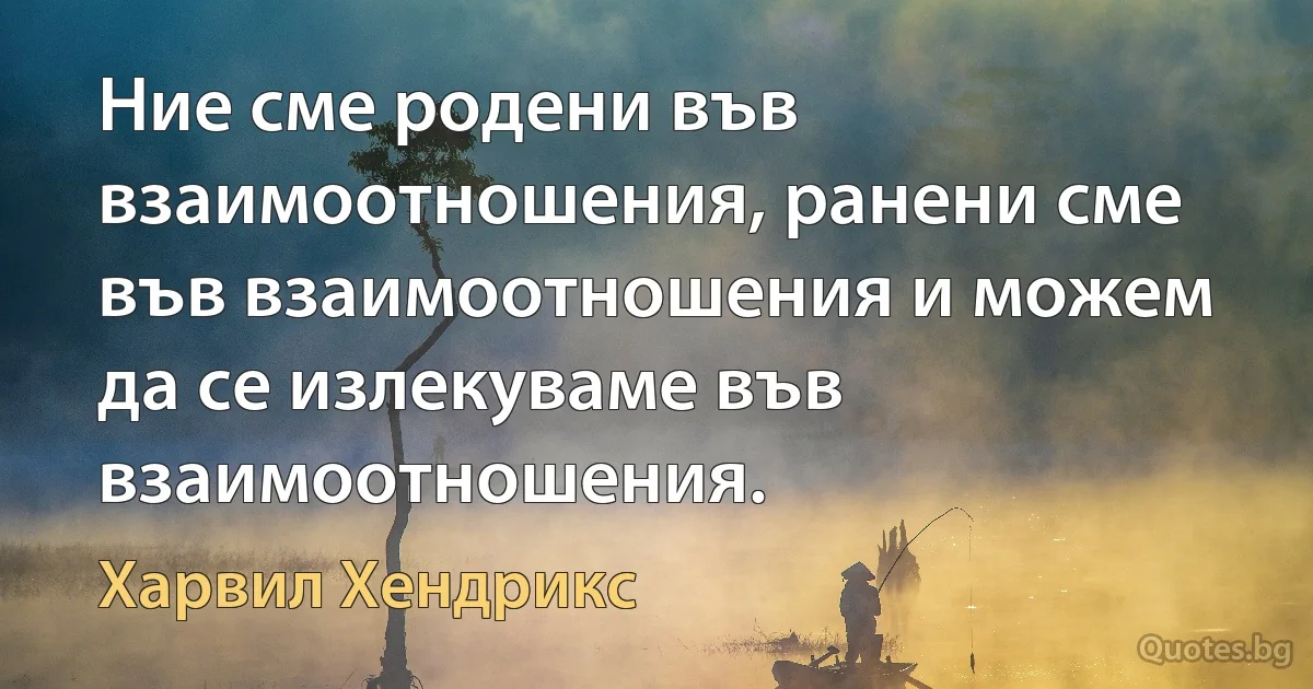 Ние сме родени във взаимоотношения, ранени сме във взаимоотношения и можем да се излекуваме във взаимоотношения. (Харвил Хендрикс)