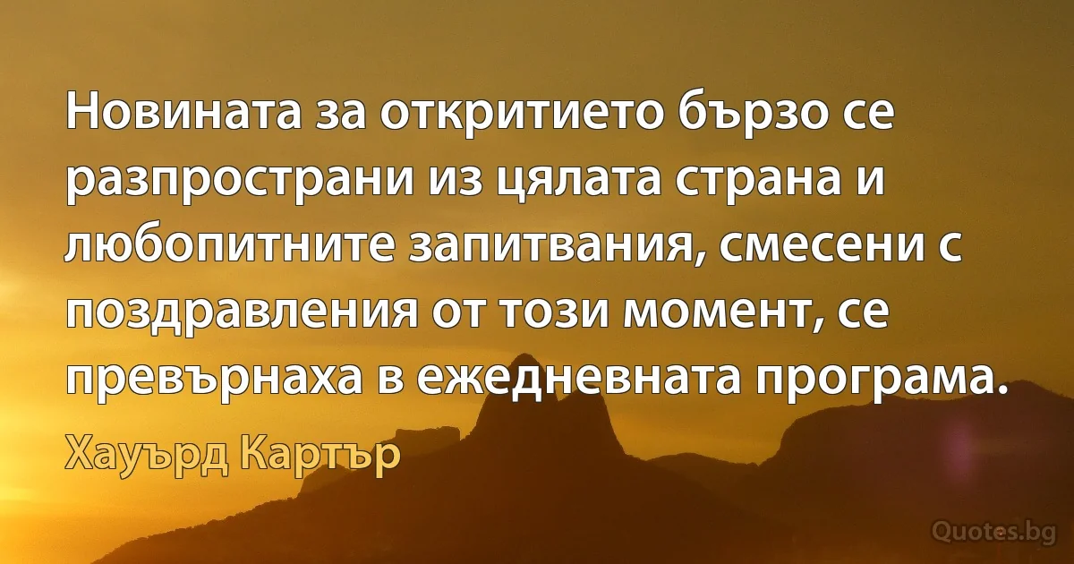 Новината за откритието бързо се разпространи из цялата страна и любопитните запитвания, смесени с поздравления от този момент, се превърнаха в ежедневната програма. (Хауърд Картър)