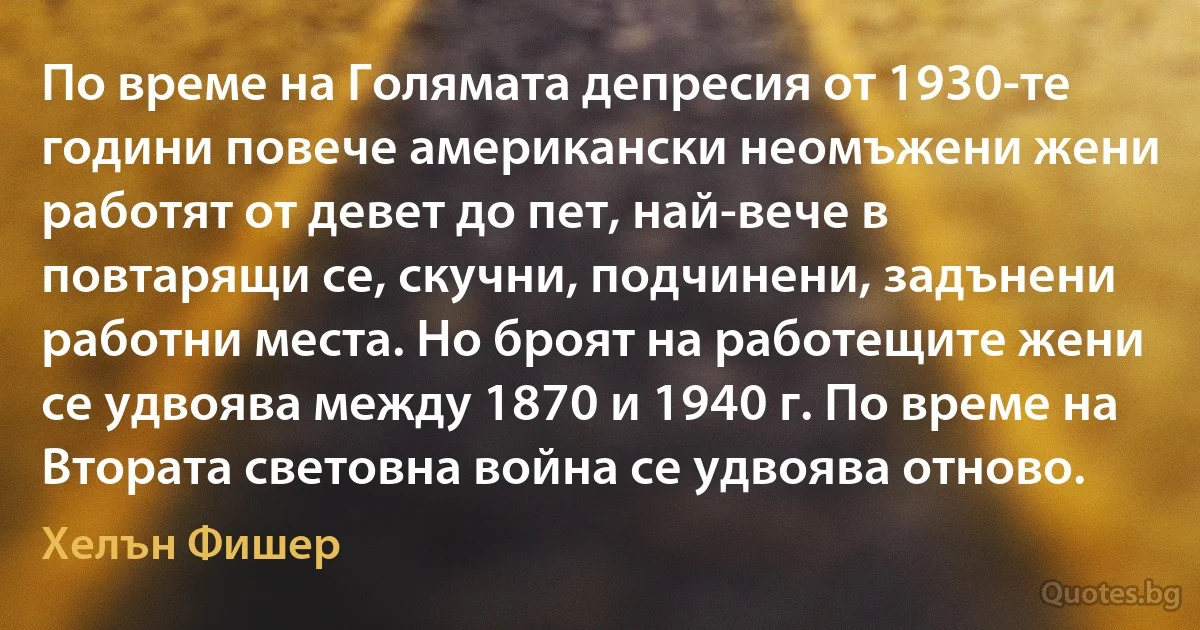 По време на Голямата депресия от 1930-те години повече американски неомъжени жени работят от девет до пет, най-вече в повтарящи се, скучни, подчинени, задънени работни места. Но броят на работещите жени се удвоява между 1870 и 1940 г. По време на Втората световна война се удвоява отново. (Хелън Фишер)